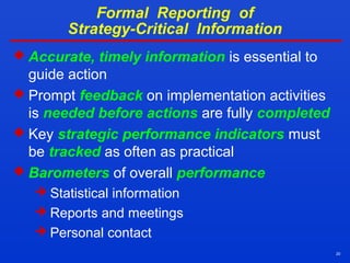 20
Formal Reporting of
Strategy-Critical Information
 Accurate, timely information is essential to
guide action
 Prompt feedback on implementation activities
is needed before actions are fully completed
 Key strategic performance indicators must
be tracked as often as practical
 Barometers of overall performance
 Statistical information
 Reports and meetings
 Personal contact
 