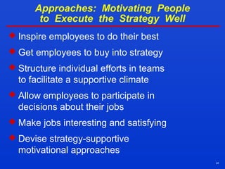24
Approaches: Motivating People
to Execute the Strategy Well
 Inspire employees to do their best
 Get employees to buy into strategy
 Structure individual efforts in teams
to facilitate a supportive climate
 Allow employees to participate in
decisions about their jobs
 Make jobs interesting and satisfying
 Devise strategy-supportive
motivational approaches
 