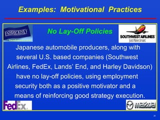 25
Examples: Motivational Practices
No Lay-Off Policies
Japanese automobile producers, along with
several U.S. based companies (Southwest
Airlines, FedEx, Lands’ End, and Harley Davidson)
have no lay-off policies, using employment
security both as a positive motivator and a
means of reinforcing good strategy execution.
 