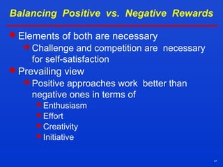 27
Balancing Positive vs. Negative Rewards
 Elements of both are necessary
 Challenge and competition are necessary
for self-satisfaction
 Prevailing view
 Positive approaches work better than
negative ones in terms of
Enthusiasm
Effort
Creativity
Initiative
 