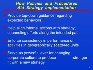 4
How Policies and Procedures
Aid Strategy Implementation
 Provide top-down guidance regarding
expected behaviors
 Help align internal actions with strategy,
channeling efforts along the intended path
 Enforce consistency in performance of
activities in geographically scattered units
 Serve as powerful lever for changing
corporate culture to produce stronger
fit with a new strategy
 