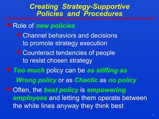 5
Creating Strategy-Supportive
Policies and Procedures
 Role of new policies
 Channel behaviors and decisions
to promote strategy execution
 Counteract tendencies of people
to resist chosen strategy
 Too much policy can be as stifling as
Wrong policy or as Chaotic as no policy
 Often, the best policy is empowering
employees and letting them operate between
the white lines anyway they think best
 
