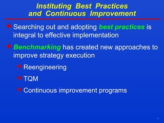 7
Instituting Best Practices
and Continuous Improvement
 Searching out and adopting best practices is
integral to effective implementation
 Benchmarking has created new approaches to
improve strategy execution
 Reengineering
 TQM
 Continuous improvement programs
 