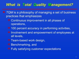 8
What is TTotal QQuality MManagement?
 TQM is a philosophy of managing a set of business
practices that emphasizes
 Continuous improvement in all phases of
operations,
 100 percent accuracy in performing activities,
 Involvement and empowerment of employees at
all levels,
 Team-based work design,
 Benchmarking, and
 Fully satisfying customer expectations
 