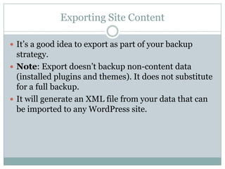 Exporting Site Content
 It’s a good idea to export as part of your backup

strategy.
 Note: Export doesn’t backup non-content data
(installed plugins and themes). It does not substitute
for a full backup.
 It will generate an XML file from your data that can
be imported to any WordPress site.

 