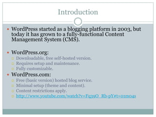 Introduction
 WordPress started as a blogging platform in 2003, but

today it has grown to a fully-functional Content
Management System (CMS).

 WordPress.org:




Downloadable, free self-hosted version.
Requires setup and maintenance.
Fully customizable.

 WordPress.com:





Free (basic version) hosted blog service.
Minimal setup (theme and content).
Content restrictions apply.
http://www.youtube.com/watch?v=Fq39O_Rb-pY#t=01m04s

 