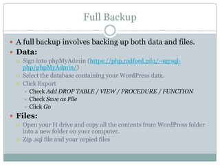 Full Backup
 A full backup involves backing up both data and files.
 Data:




Sign into phpMyAdmin (https://php.radford.edu/~mysqlphp/phpMyAdmin/)
Select the database containing your WordPress data.
Click Export
Check Add DROP TABLE / VIEW / PROCEDURE / FUNCTION
 Check Save as File
 Click Go


 Files:



Open your H drive and copy all the contents from WordPress folder
into a new folder on your computer.
Zip .sql file and your copied files

 