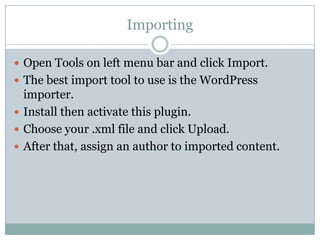 Importing
 Open Tools on left menu bar and click Import.
 The best import tool to use is the WordPress

importer.
 Install then activate this plugin.
 Choose your .xml file and click Upload.
 After that, assign an author to imported content.

 