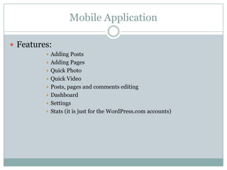 Mobile Application
 Features:









Adding Posts
Adding Pages
Quick Photo
Quick Video
Posts, pages and comments editing
Dashboard
Settings
Stats (it is just for the WordPress.com accounts)

 