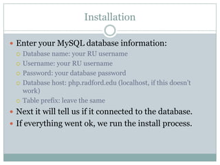 Installation
 Enter your MySQL database information:
 Database name: your RU username
 Username: your RU username
 Password: your database password
 Database host: php.radford.edu (localhost, if this doesn’t
work)
 Table prefix: leave the same
 Next it will tell us if it connected to the database.
 If everything went ok, we run the install process.

 