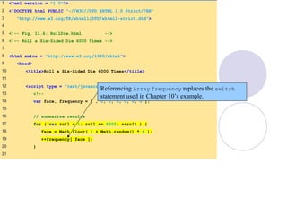 RollDie.html
(1 of 2)
1 <?xml version = "1.0"?>
2 <!DOCTYPE html PUBLIC "-//W3C//DTD XHTML 1.0 Strict//EN"
3 "http://www.w3.org/TR/xhtml1/DTD/xhtml1-strict.dtd">
4
5 <!-- Fig. 11.6: RollDie.html -->
6 <!-- Roll a Six-Sided Die 6000 Times -->
7
8 <html xmlns = "http://www.w3.org/1999/xhtml">
9 <head>
10 <title>Roll a Six-Sided Die 6000 Times</title>
11
12 <script type = "text/javascript">
13 <!--
14 var face, frequency = [ , 0, 0, 0, 0, 0, 0 ];
15
16 // summarize results
17 for ( var roll = 1; roll <= 6000; ++roll ) {
18 face = Math.floor( 1 + Math.random() * 6 );
19 ++frequency[ face ];
20 }
21
Referencing Array frequency replaces the switch
statement used in Chapter 10’s example.
 