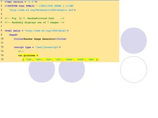 RandomPicture2
.html
(1 of 2)
1 <?xml version = "1.0"?>
2 <!DOCTYPE html PUBLIC "-//W3C//DTD XHTML 1.1//EN"
3 "http://www.w3.org/TR/xhtml11/DTD/xhtml11.dtd">
4
5 <!-- Fig. 11.7: RandomPicture2.html -->
6 <!-- Randomly displays one of 7 images -->
7
8 <html xmlns = "http://www.w3.org/1999/xhtml">
9 <head>
10 <title>Random Image Generator</title>
11
12 <script type = "text/javascript">
13 <!--
14 var pictures =
15 [ "CPE", "EPT", "GPP", "GUI", "PERF", "PORT", "SEO" ];
 