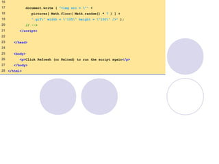 RandomPicture2
.html
(2 of 2)
16
17 document.write ( "<img src = "" +
18 pictures[ Math.floor( Math.random() * 7 ) ] +
19 ".gif" width = "105" height = "100" />" );
20 // -->
21 </script>
22
23 </head>
24
25 <body>
26 <p>Click Refresh (or Reload) to run the script again</p>
27 </body>
28 </html>
 