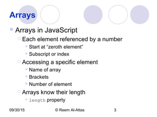 09/30/15 © Reem Al-Attas 3
Arrays
Arrays in JavaScript
 Each element referenced by a number
 Start at “zeroth element”
 Subscript or index
 Accessing a specific element
 Name of array
 Brackets
 Number of element
 Arrays know their length
 length property
 
