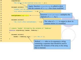 PassArray.html
(2 of 3)
26 outputArray(
27 "The values of the modified array are: ", a );
28
29 document.writeln( "<h2>Effects of passing array " +
30 "element call-by-value</h2>" +
31 "a[3] before modifyElement: " + a[ 3 ] );
32
33 modifyElement( a[ 3 ] );
34
35 document.writeln(
36 "<br />a[3] after modifyElement: " + a[ 3 ] );
37 }
38
39 // outputs "header" followed by the contents of "theArray"
40 function outputArray( header, theArray )
41 {
42 document.writeln(
43 header + theArray.join( " " ) + "<br />" );
44 }
45
Again, function outputArray is called to show
that the contents of Array a have been modified.
Method join takes as its argument a string
containing a separator that should be used to
separate the elements of the array in the string
that is returned.
Function modifyElement multiplies the
contents of a[ 3 ] by 2.
The value of a[ 3 ] is output to show its
contents before it is modified.
 