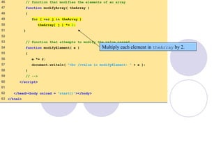 PassArray.html
(3 of 3)
46 // function that modifies the elements of an array
47 function modifyArray( theArray )
48 {
49 for ( var j in theArray )
50 theArray[ j ] *= 2;
51 }
52
53 // function that attempts to modify the value passed
54 function modifyElement( e )
55 {
56 e *= 2;
57 document.writeln( "<br />value in modifyElement: " + e );
58 }
59 // -->
60 </script>
61
62 </head><body onload = "start()"></body>
63 </html>
Multiply each element in theArray by 2.
 