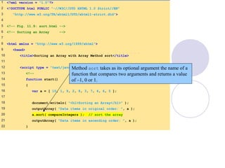 Sort.html
(1 of 2)
1 <?xml version = "1.0"?>
2 <!DOCTYPE html PUBLIC "-//W3C//DTD XHTML 1.0 Strict//EN"
3 "http://www.w3.org/TR/xhtml1/DTD/xhtml1-strict.dtd">
4
5 <!-- Fig. 11.9: sort.html -->
6 <!-- Sorting an Array -->
7
8 <html xmlns = "http://www.w3.org/1999/xhtml">
9 <head>
10 <title>Sorting an Array with Array Method sort</title>
11
12 <script type = "text/javascript">
13 <!--
14 function start()
15 {
16 var a = [ 10, 1, 9, 2, 8, 3, 7, 4, 6, 5 ];
17
18 document.writeln( "<h1>Sorting an Array</h1>" );
19 outputArray( "Data items in original order: ", a );
20 a.sort( compareIntegers ); // sort the array
21 outputArray( "Data items in ascending order: ", a );
22 }
Method sort takes as its optional argument the name of a
function that compares two arguments and returns a value
of –1, 0 or 1.
 