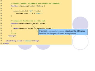 Sort.html
(2 of 2)
23
24 // outputs "header" followed by the contents of "theArray"
25 function outputArray( header, theArray )
26 {
27 document.writeln( "<p>" + header +
28 theArray.join( " " ) + "</p>" );
29 }
30
31 // comparison function for use with sort
32 function compareIntegers( value1, value2 )
33 {
34 return parseInt( value1 ) - parseInt( value2 );
35 }
36 // -->
37 </script>
38
39 </head><body onload = "start()"></body>
40 </html>
Function compareIntegers calculates the difference
between the integer values of its arguments.
 
