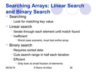 09/30/15 © Reem Al-Attas 38
Searching Arrays: Linear Search
and Binary Search
 Searching
 Look for matching key value
 Linear search
 Iterate through each element until match found
 Inefficient
 Worst case scenario, must test entire array
 Binary search
 Requires sorted data
 Cuts search range in half each iteration
 Efficient
 Only look at small fraction of elements
 
