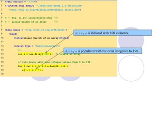 LinearSearch.html
(1 of 3)
1 <?xml version = "1.0"?>
2 <!DOCTYPE html PUBLIC "-//W3C//DTD XHTML 1.0 Strict//EN"
3 "http://www.w3.org/TR/xhtml1/DTD/xhtml1-strict.dtd">
4
5 <!-- Fig. 11.10: LinearSearch.html -->
6 <!-- Linear Search of an Array -->
7
8 <html xmlns = "http://www.w3.org/1999/xhtml">
9 <head>
10 <title>Linear Search of an Array</title>
11
12 <script type = "text/javascript">
13 <!--
14 var a = new Array( 100 ); // create an Array
15
16 // fill Array with even integer values from 0 to 198
17 for ( var i = 0; i < a.length; ++i )
18 a[ i ] = 2 * i;
19
Array a is initiated with 100 elements.
Array a is populated with the even integers 0 to 198.
 