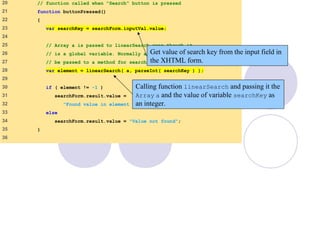 LinearSearch.html
(2 of 3)
20 // function called when "Search" button is pressed
21 function buttonPressed()
22 {
23 var searchKey = searchForm.inputVal.value;
24
25 // Array a is passed to linearSearch even though it
26 // is a global variable. Normally an array will
27 // be passed to a method for searching.
28 var element = linearSearch( a, parseInt( searchKey ) );
29
30 if ( element != -1 )
31 searchForm.result.value =
32 "Found value in element " + element;
33 else
34 searchForm.result.value = "Value not found";
35 }
36
Get value of search key from the input field in
the XHTML form.
Calling function linearSearch and passing it the
Array a and the value of variable searchKey as
an integer.
 