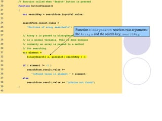 BinarySearch.html
(2 of 5)
19 // function called when "Search" button is pressed
20 function buttonPressed()
21 {
22 var searchKey = searchForm.inputVal.value;
23
24 searchForm.result.value =
25 "Portions of array searchedn";
26
27 // Array a is passed to binarySearch even though it
28 // is a global variable. This is done because
29 // normally an array is passed to a method
30 // for searching.
31 var element =
32 binarySearch( a, parseInt( searchKey ) );
33
34 if ( element != -1 )
35 searchForm.result.value +=
36 "nFound value in element " + element;
37 else
38 searchForm.result.value += "nValue not found";
39 }
40
Function binarySearch receives two arguments:
the Array a and the search key, searchKey.
 