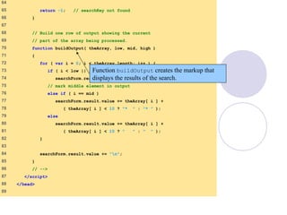 BinarySearch.html
(4 of 5)
64
65 return -1; // searchKey not found
66 }
67
68 // Build one row of output showing the current
69 // part of the array being processed.
70 function buildOutput( theArray, low, mid, high )
71 {
72 for ( var i = 0; i < theArray.length; i++ ) {
73 if ( i < low || i > high )
74 searchForm.result.value += " ";
75 // mark middle element in output
76 else if ( i == mid )
77 searchForm.result.value += theArray[ i ] +
78 ( theArray[ i ] < 10 ? "* " : "* " );
79 else
80 searchForm.result.value += theArray[ i ] +
81 ( theArray[ i ] < 10 ? " " : " " );
82 }
83
84 searchForm.result.value += "n";
85 }
86 // -->
87 </script>
88 </head>
89
Function buildOutput creates the markup that
displays the results of the search.
 