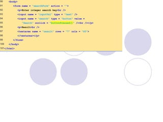 90 <body>
91 <form name = "searchForm" action = "">
92 <p>Enter integer search key<br />
93 <input name = "inputVal" type = "text" />
94 <input name = "search" type = "button" value =
95 "Search" onclick = "buttonPressed()" /><br /></p>
96 <p>Result<br />
97 <textarea name = "result" rows = "7" cols = "60">
98 </textarea></p>
99 </form>
100 </body>
101</html>
 