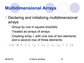09/30/15 © Reem Al-Attas 51
Multidimensional Arrays
Declaring and initializing multidimensional
arrays
 Group by row in square brackets
 Treated as arrays of arrays
 Creating array b with one row of two elements
and a second row of three elements:
var b = [ [ 1, 2 ], [ 3, 4, 5 ] ];
 