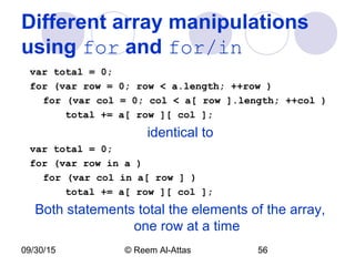 09/30/15 © Reem Al-Attas 56
Different array manipulations
using for and for/in
var total = 0;
for (var row = 0; row < a.length; ++row )
for (var col = 0; col < a[ row ].length; ++col )
total += a[ row ][ col ];
identical to
var total = 0;
for (var row in a )
for (var col in a[ row ] )
total += a[ row ][ col ];
Both statements total the elements of the array,
one row at a time
 