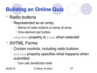 09/30/15 © Reem Al-Attas 57
Building an Online Quiz
Radio buttons
 Represented as an array
 Name of radio buttons is name of array
 One element per button
 checked property is true when selected
XHTML Forms
 Contain controls, including radio buttons
 action property specifies what happens when
submitted
 Can call JavaScript code
 