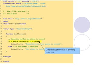 Quiz.html
(1 of 2)
1 <?xml version = "1.0" encoding = "utf-8"?>
2 <!DOCTYPE html PUBLIC "-//W3C//DTD XHTML 1.1//EN"
3 "http://www.w3.org/TR/xhtml11/DTD/xhtml11.dtd">
4
5 <!-- Fig. 11.14: quiz.html -->
6 <!-- Online Quiz -->
7
8 <html xmlns = "http://www.w3.org/1999/xhtml">
9 <head>
10 <title>Online Quiz</title>
11
12 <script type = "text/JavaScript">
13
14 function checkAnswers()
15 {
16 // determine whether the answer is correct
17 if ( myQuiz.radiobutton[ 1 ].checked )
18 document.write( "Congratulations, your answer is correct" );
19 else // if the answer is incorrect
20 document.write( "Your answer is incorrect. Please try again" );
21 }
22
23 </script>
24
25 </head>
Determining the value of property
checked.
 