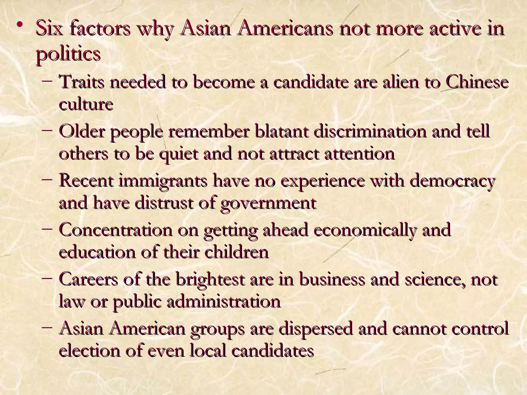 • As Six factors why Asiiaann AAmmeerriiccaannss nnoott mmoorree aaccttiivvee iinn 
ppoolliittiiccss 
– TTrraaiittss nneeeeddeedd ttoo bbeeccoommee aa ccaannddiiddaattee aarree aalliieenn ttoo CChhiinneessee 
ccuullttuurree 
– OOllddeerr ppeeooppllee rreemmeemmbbeerr bbllaattaanntt ddiissccrriimmiinnaattiioonn aanndd tteellll 
ootthheerrss ttoo bbee qquuiieett aanndd nnoott aattttrraacctt aatttteennttiioonn 
– RReecceenntt iimmmmiiggrraannttss hhaavvee nnoo eexxppeerriieennccee wwiitthh ddeemmooccrraaccyy 
aanndd hhaavvee ddiissttrruusstt ooff ggoovveerrnnmmeenntt 
– CCoonncceennttrraattiioonn oonn ggeettttiinngg aahheeaadd eeccoonnoommiiccaallllyy aanndd 
eedduuccaattiioonn ooff tthheeiirr cchhiillddrreenn 
– CCaarreeeerrss ooff tthhee bbrriigghhtteesstt aarree iinn bbuussiinneessss aanndd sscciieennccee,, nnoott 
llaaww oorr ppuubblliicc aaddmmiinniissttrraattiioonn 
– AAssiiaann AAmmeerriiccaann ggrroouuppss aarree ddiissppeerrsseedd aanndd ccaannnnoott ccoonnttrrooll 
eelleeccttiioonn ooff eevveenn llooccaall ccaannddiiddaatteess 
 