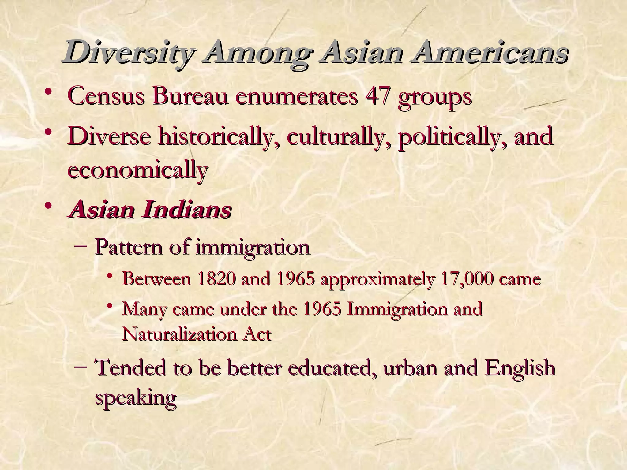 Diversity AAmmoonngg AAssiiaann AAmmeerriiccaannss 
• CCeennssuuss BBuurreeaauu eennuummeerraatteess 4477 ggrroouuppss 
• DDiivveerrssee hhiissttoorriiccaallllyy,, ccuullttuurraallllyy,, ppoolliittiiccaallllyy,, aanndd 
eeccoonnoommiiccaallllyy 
• AAssiiaann IInnddiiaannss 
– PPaatttteerrnn ooff iimmmmiiggrraattiioonn 
• BBeettwweeeenn 11882200 aanndd 11996655 aapppprrooxxiimmaatteellyy 1177,,000000 ccaammee 
• MMaannyy ccaammee uunnddeerr tthhee 11996655 IImmmmiiggrraattiioonn aanndd 
NNaattuurraalliizzaattiioonn AAcctt 
– TTeennddeedd ttoo bbee bbeetttteerr eedduuccaatteedd,, uurrbbaann aanndd EEnngglliisshh 
ssppeeaakkiinngg 
 