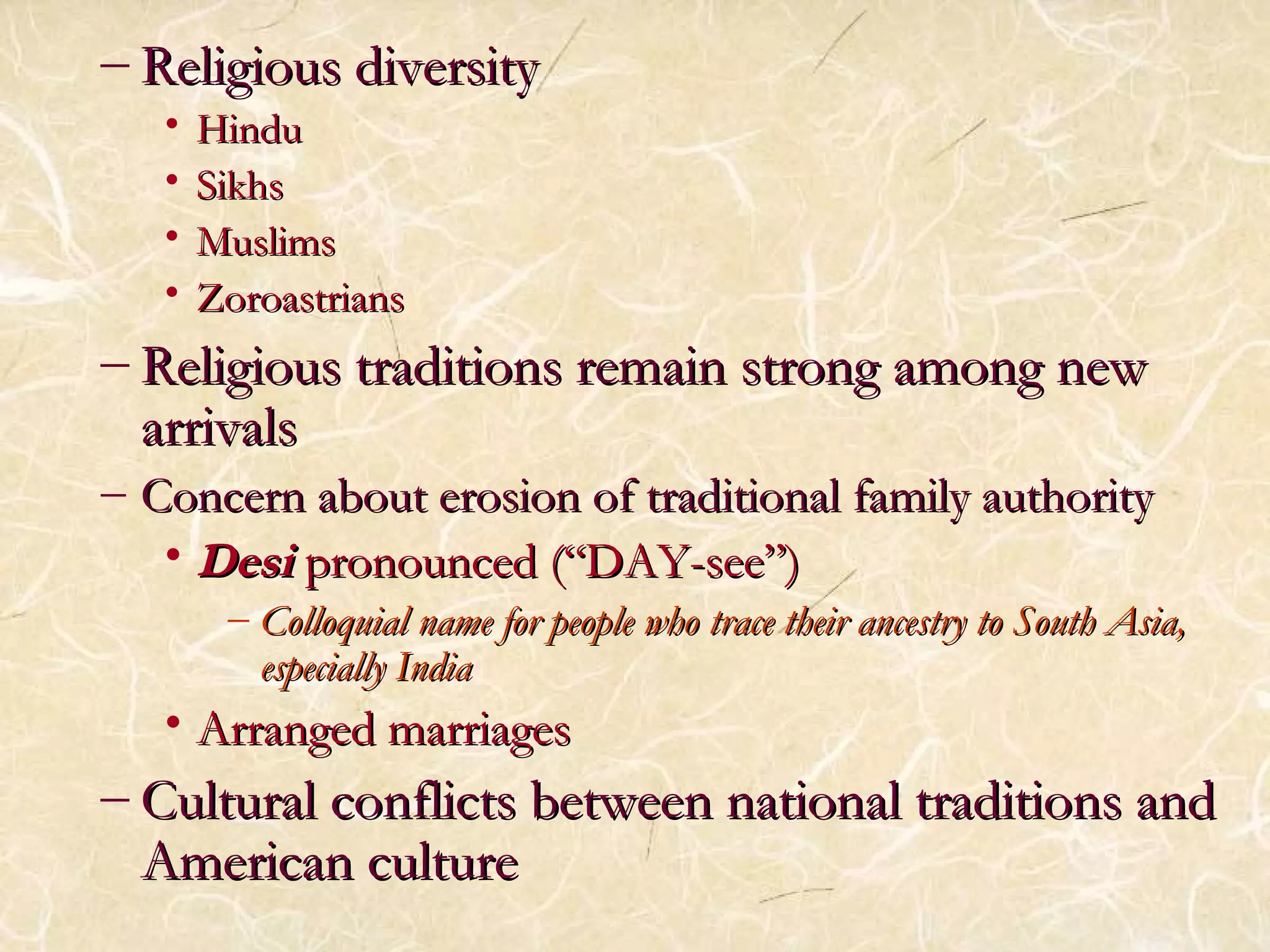 – RReelliiggiioouuss ddiivveerrssiittyy 
• HHiinndduu 
• SSiikkhhss 
• MMuusslliimmss 
• ZZoorrooaassttrriiaannss 
– RReelliiggiioouuss ttrraaddiittiioonnss rreemmaaiinn ssttrroonngg aammoonngg nneeww 
aarrrriivvaallss 
– CCoonncceerrnn aabboouutt eerroossiioonn ooff ttrraaddiittiioonnaall ffaammiillyy aauutthhoorriittyy 
•DDeessii pprroonnoouunncceedd ((““DDAAYY--sseeee””)) 
– CCoollllooqquuiiaall nnaammee ffoorr ppeeooppllee wwhhoo ttrraaccee tthheeiirr aanncceessttrryy ttoo SSoouutthh AAssiiaa,, 
eessppeecciiaallllyy IInnddiiaa 
• AArrrraannggeedd mmaarrrriiaaggeess 
– CCuullttuurraall ccoonnfflliiccttss bbeettwweeeenn nnaattiioonnaall ttrraaddiittiioonnss aanndd 
AAmmeerriiccaann ccuullttuurree 
 