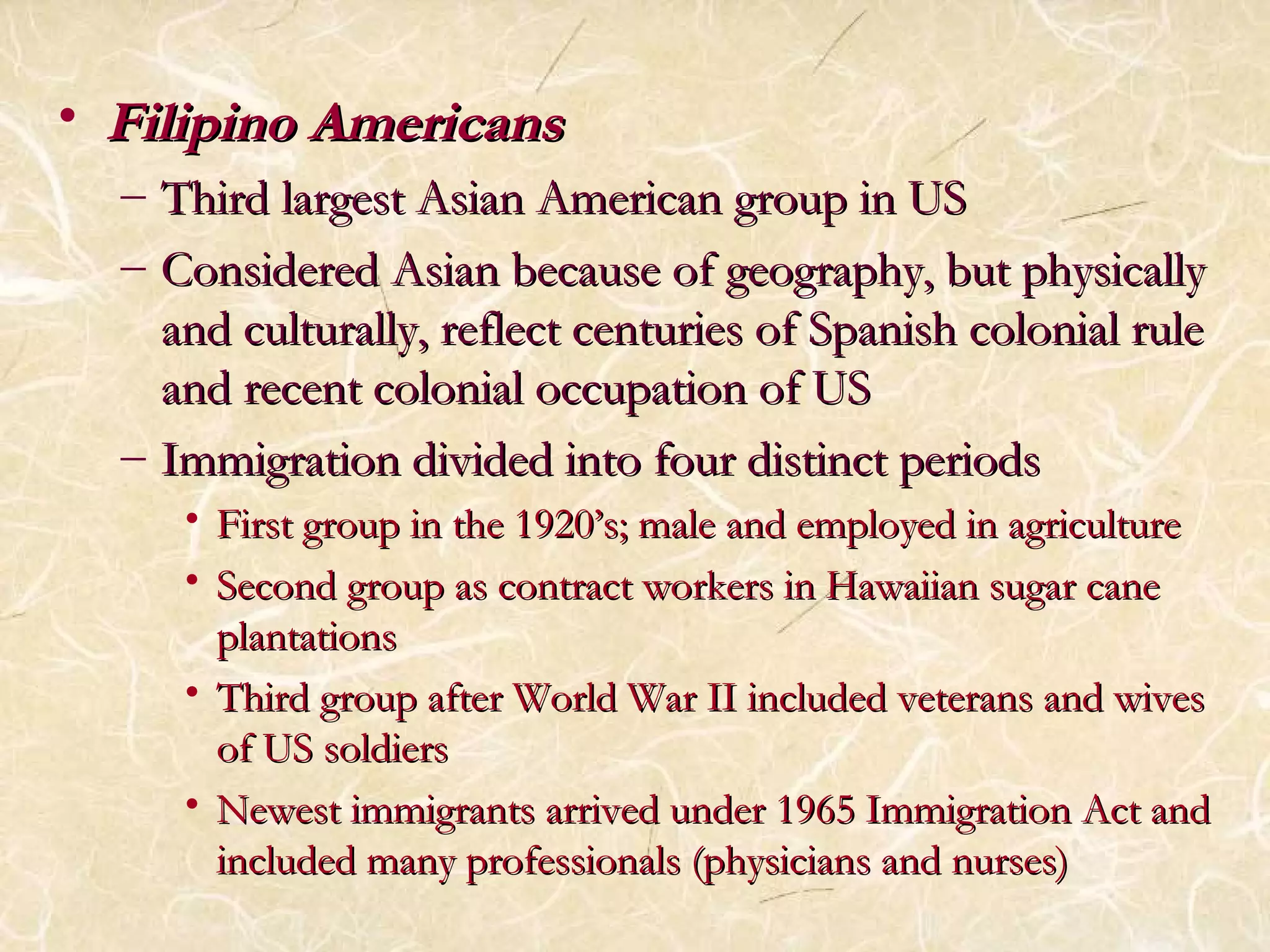 • FFiilliippiinnoo AAmmeerriiccaannss 
– TThhiirrdd llaarrggeesstt AAssiiaann AAmmeerriiccaann ggrroouupp iinn UUSS 
– CCoonnssiiddeerreedd AAssiiaann bbeeccaauussee ooff ggeeooggrraapphhyy,, bbuutt pphhyyssiiccaallllyy 
aanndd ccuullttuurraallllyy,, rreefflleecctt cceennttuurriieess ooff SSppaanniisshh ccoolloonniiaall rruullee 
aanndd rreecceenntt ccoolloonniiaall ooccccuuppaattiioonn ooff UUSS 
– IImmmmiiggrraattiioonn ddiivviiddeedd iinnttoo ffoouurr ddiissttiinncctt ppeerriiooddss 
• FFiirrsstt ggrroouupp iinn tthhee 11992200’’ss;; mmaallee aanndd eemmppllooyyeedd iinn aaggrriiccuullttuurree 
• SSeeccoonndd ggrroouupp aass ccoonnttrraacctt wwoorrkkeerrss iinn HHaawwaaiiiiaann ssuuggaarr ccaannee 
ppllaannttaattiioonnss 
• TThhiirrdd ggrroouupp aafftteerr WWoorrlldd WWaarr IIII iinncclluuddeedd vveetteerraannss aanndd wwiivveess 
ooff UUSS ssoollddiieerrss 
• NNeewweesstt iimmmmiiggrraannttss aarrrriivveedd uunnddeerr 11996655 IImmmmiiggrraattiioonn AAcctt aanndd 
iinncclluuddeedd mmaannyy pprrooffeessssiioonnaallss ((pphhyyssiicciiaannss aanndd nnuurrsseess)) 
 