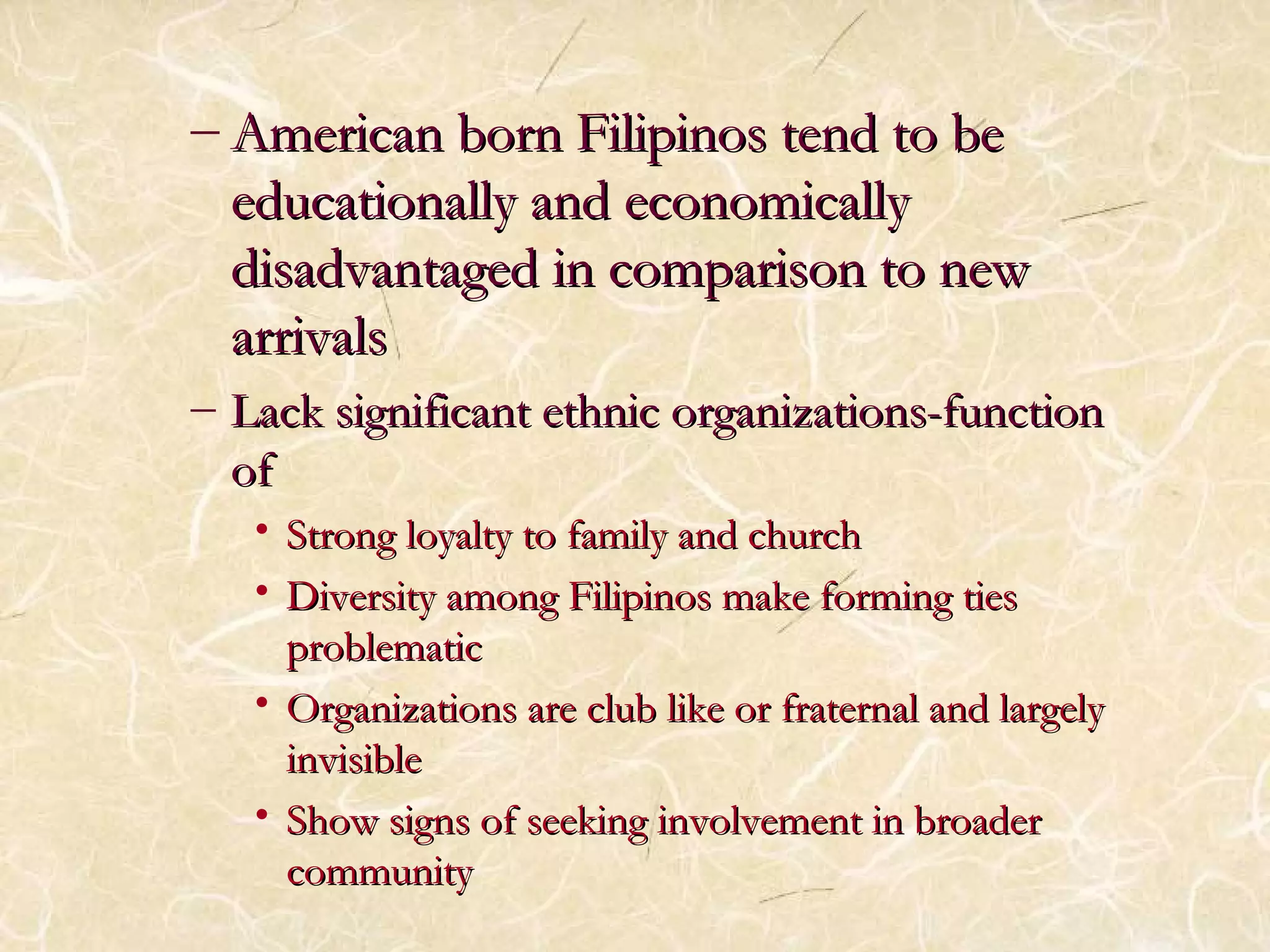 – American born FFiilliippiinnooss tteenndd ttoo bbee 
eedduuccaattiioonnaallllyy aanndd eeccoonnoommiiccaallllyy 
ddiissaaddvvaannttaaggeedd iinn ccoommppaarriissoonn ttoo nneeww 
aarrrriivvaallss 
– LLaacckk ssiiggnniiffiiccaanntt eetthhnniicc oorrggaanniizzaattiioonnss--ffuunnccttiioonn 
ooff 
• SSttrroonngg llooyyaallttyy ttoo ffaammiillyy aanndd cchhuurrcchh 
• DDiivveerrssiittyy aammoonngg FFiilliippiinnooss mmaakkee ffoorrmmiinngg ttiieess 
pprroobblleemmaattiicc 
• OOrrggaanniizzaattiioonnss aarree cclluubb lliikkee oorr ffrraatteerrnnaall aanndd llaarrggeellyy 
iinnvviissiibbllee 
• SShhooww ssiiggnnss ooff sseeeekkiinngg iinnvvoollvveemmeenntt iinn bbrrooaaddeerr 
ccoommmmuunniittyy 
 