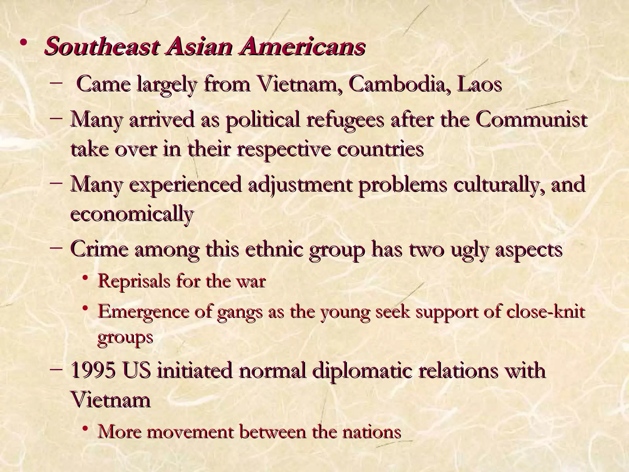 • SSoouutthheeaasstt AAssiiaann AAmmeerriiccaannss 
– CCaammee llaarrggeellyy ffrroomm VViieettnnaamm,, CCaammbbooddiiaa,, LLaaooss 
– MMaannyy aarrrriivveedd aass ppoolliittiiccaall rreeffuuggeeeess aafftteerr tthhee CCoommmmuunniisstt 
ttaakkee oovveerr iinn tthheeiirr rreessppeeccttiivvee ccoouunnttrriieess 
– MMaannyy eexxppeerriieenncceedd aaddjjuussttmmeenntt pprroobblleemmss ccuullttuurraallllyy,, aanndd 
eeccoonnoommiiccaallllyy 
– CCrriimmee aammoonngg tthhiiss eetthhnniicc ggrroouupp hhaass ttwwoo uuggllyy aassppeeccttss 
• RReepprriissaallss ffoorr tthhee wwaarr 
• EEmmeerrggeennccee ooff ggaannggss aass tthhee yyoouunngg sseeeekk ssuuppppoorrtt ooff cclloossee--kknniitt 
ggrroouuppss 
– 11999955 UUSS iinniittiiaatteedd nnoorrmmaall ddiipplloommaattiicc rreellaattiioonnss wwiitthh 
VViieettnnaamm 
• MMoorree mmoovveemmeenntt bbeettwweeeenn tthhee nnaattiioonnss 
 