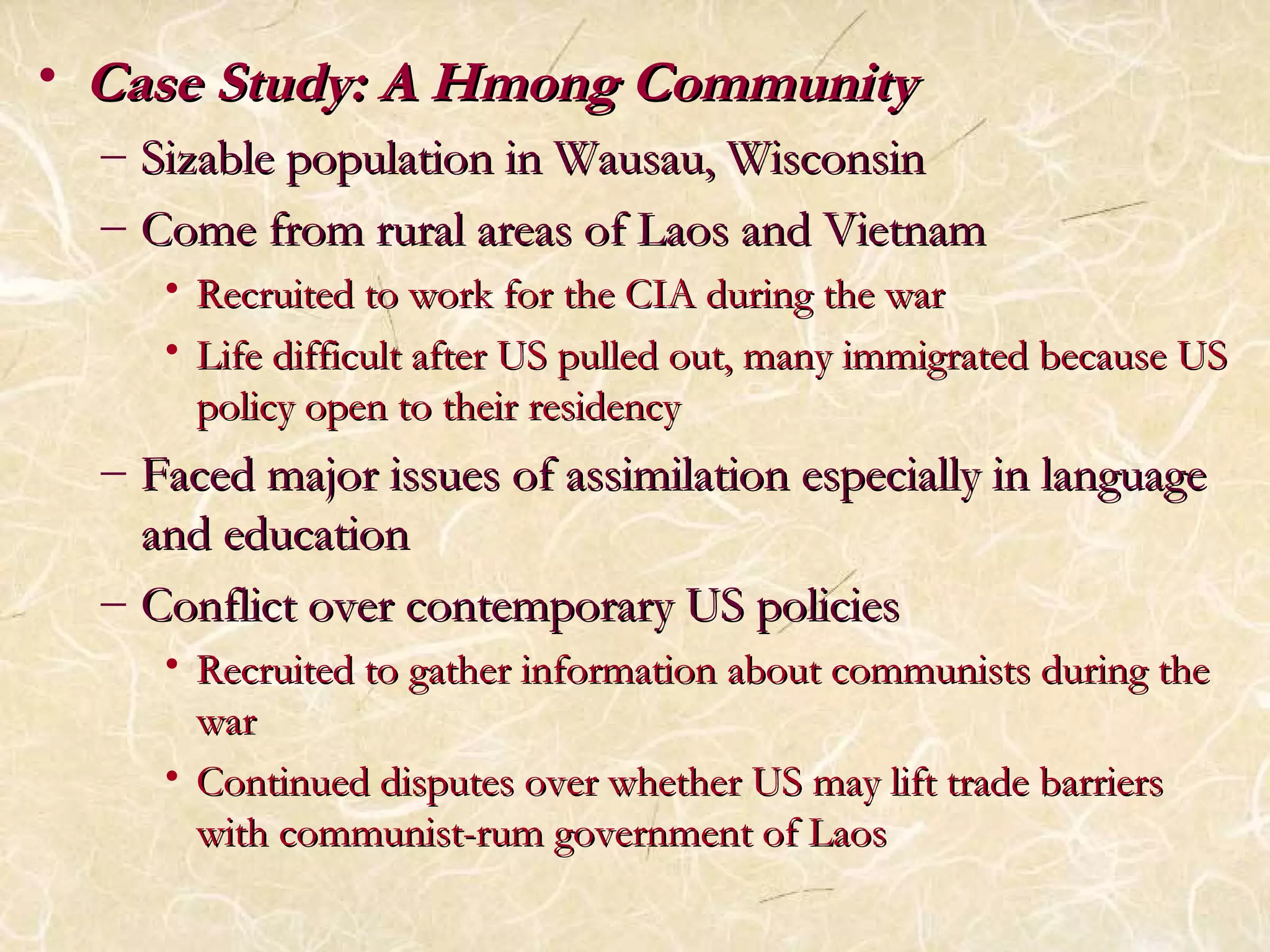 • CCaassee SSttuuddyy:: AA HHmmoonngg CCoommmmuunniittyy 
– SSiizzaabbllee ppooppuullaattiioonn iinn WWaauussaauu,, WWiissccoonnssiinn 
– CCoommee ffrroomm rruurraall aarreeaass ooff LLaaooss aanndd VViieettnnaamm 
• RReeccrruuiitteedd ttoo wwoorrkk ffoorr tthhee CCIIAA dduurriinngg tthhee wwaarr 
• LLiiffee ddiiffffiiccuulltt aafftteerr UUSS ppuulllleedd oouutt,, mmaannyy iimmmmiiggrraatteedd bbeeccaauussee UUSS 
ppoolliiccyy ooppeenn ttoo tthheeiirr rreessiiddeennccyy 
– FFaacceedd mmaajjoorr iissssuueess ooff aassssiimmiillaattiioonn eessppeecciiaallllyy iinn llaanngguuaaggee 
aanndd eedduuccaattiioonn 
– CCoonnfflliicctt oovveerr ccoonntteemmppoorraarryy UUSS ppoolliicciieess 
• RReeccrruuiitteedd ttoo ggaatthheerr iinnffoorrmmaattiioonn aabboouutt ccoommmmuunniissttss dduurriinngg tthhee 
wwaarr 
• CCoonnttiinnuueedd ddiissppuutteess oovveerr wwhheetthheerr UUSS mmaayy lliifftt ttrraaddee bbaarrrriieerrss 
wwiitthh ccoommmmuunniisstt--rruumm ggoovveerrnnmmeenntt ooff LLaaooss 
 