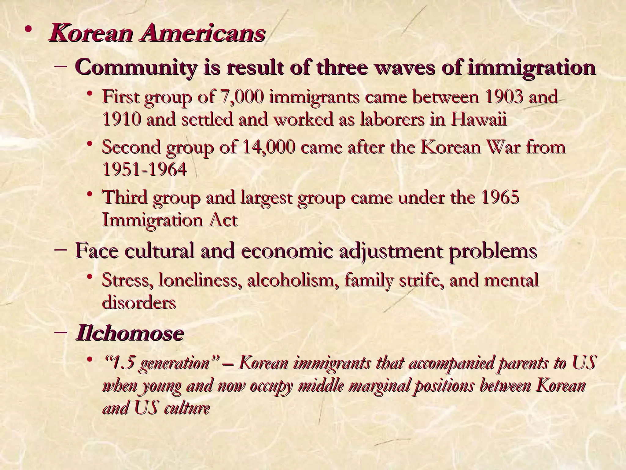 • KKoorreeaann AAmmeerriiccaannss 
– CCoommmmuunniittyy iiss rreessuulltt ooff tthhrreeee wwaavveess ooff iimmmmiiggrraattiioonn 
• FFiirrsstt ggrroouupp ooff 77,,000000 iimmmmiiggrraannttss ccaammee bbeettwweeeenn 11990033 aanndd 
11991100 aanndd sseettttlleedd aanndd wwoorrkkeedd aass llaabboorreerrss iinn HHaawwaaiiii 
• SSeeccoonndd ggrroouupp ooff 1144,,000000 ccaammee aafftteerr tthhee KKoorreeaann WWaarr ffrroomm 
11995511--11996644 
• TThhiirrdd ggrroouupp aanndd llaarrggeesstt ggrroouupp ccaammee uunnddeerr tthhee 11996655 
IImmmmiiggrraattiioonn AAcctt 
– FFaaccee ccuullttuurraall aanndd eeccoonnoommiicc aaddjjuussttmmeenntt pprroobblleemmss 
• SSttrreessss,, lloonneelliinneessss,, aallccoohhoolliissmm,, ffaammiillyy ssttrriiffee,, aanndd mmeennttaall 
ddiissoorrddeerrss 
– IIllcchhoommoossee 
• ““11..55 ggeenneerraattiioonn”” –– KKoorreeaann iimmmmiiggrraannttss tthhaatt aaccccoommppaanniieedd ppaarreennttss ttoo UUSS 
wwhheenn yyoouunngg aanndd nnooww ooccccuuppyy mmiiddddllee mmaarrggiinnaall ppoossiittiioonnss bbeettwweeeenn KKoorreeaann 
aanndd UUSS ccuullttuurree 
 