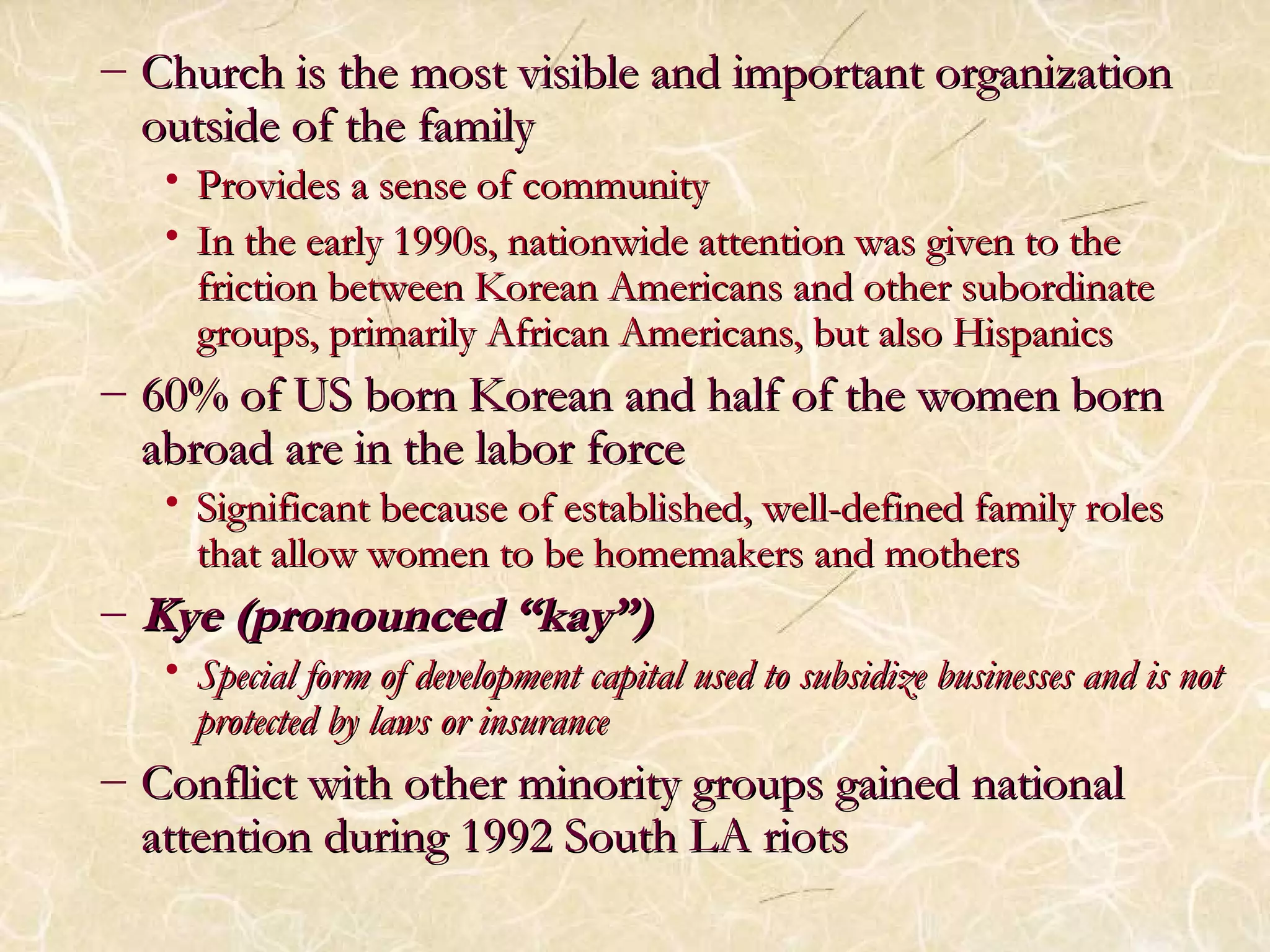 – Church iiss tthhee mmoosstt vviissiibbllee aanndd iimmppoorrttaanntt oorrggaanniizzaattiioonn 
oouuttssiiddee ooff tthhee ffaammiillyy 
• PPrroovviiddeess aa sseennssee ooff ccoommmmuunniittyy 
• IInn tthhee eeaarrllyy 11999900ss,, nnaattiioonnwwiiddee aatttteennttiioonn wwaass ggiivveenn ttoo tthhee 
ffrriiccttiioonn bbeettwweeeenn KKoorreeaann AAmmeerriiccaannss aanndd ootthheerr ssuubboorrddiinnaattee 
ggrroouuppss,, pprriimmaarriillyy AAffrriiccaann AAmmeerriiccaannss,, bbuutt aallssoo HHiissppaanniiccss 
– 6600%% ooff UUSS bboorrnn KKoorreeaann aanndd hhaallff ooff tthhee wwoommeenn bboorrnn 
aabbrrooaadd aarree iinn tthhee llaabboorr ffoorrccee 
• SSiiggnniiffiiccaanntt bbeeccaauussee ooff eessttaabblliisshheedd,, wweellll--ddeeffiinneedd ffaammiillyy rroolleess 
tthhaatt aallllooww wwoommeenn ttoo bbee hhoommeemmaakkeerrss aanndd mmootthheerrss 
– KKyyee ((pprroonnoouunncceedd ““kkaayy””)) 
• SSppeecciiaall ffoorrmm ooff ddeevveellooppmmeenntt ccaappiittaall uusseedd ttoo ssuubbssiiddiizzee bbuussiinneesssseess aanndd iiss nnoott 
pprrootteecctteedd bbyy llaawwss oorr iinnssuurraannccee 
– CCoonnfflliicctt wwiitthh ootthheerr mmiinnoorriittyy ggrroouuppss ggaaiinneedd nnaattiioonnaall 
aatttteennttiioonn dduurriinngg 1199992 SSoouutthh LLAA rriioottss 
 