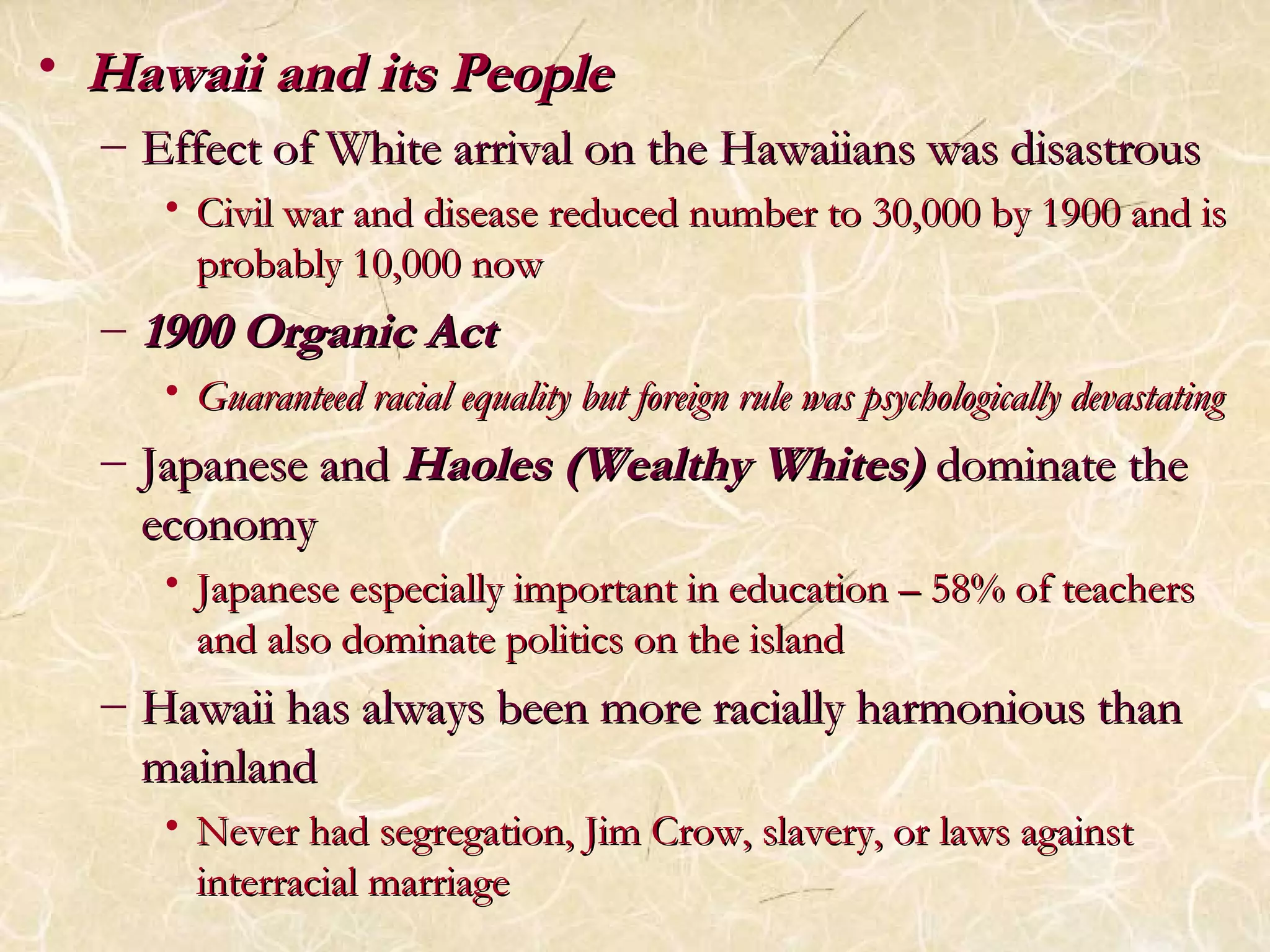 • HHaawwaaiiii aanndd iittss PPeeooppllee 
– EEffffeecctt ooff WWhhiittee aarrrriivvaall oonn tthhee HHaawwaaiiiiaannss wwaass ddiissaassttrroouuss 
• CCiivviill wwaarr aanndd ddiisseeaassee rreedduucceedd nnuummbbeerr ttoo 3300,,000000 bbyy 11990000 aanndd iiss 
pprroobbaabbllyy 1100,,000000 nnooww 
– 11990000 OOrrggaanniicc AAcctt 
• GGuuaarraanntteeeedd rraacciiaall eeqquuaalliittyy bbuutt ffoorreeiiggnn rruullee wwaass ppssyycchhoollooggiiccaallllyy ddeevvaassttaattiinngg 
– JJaappaanneessee aanndd HHaaoolleess ((WWeeaalltthhyy WWhhiitteess)) ddoommiinnaattee tthhee 
eeccoonnoommyy 
• JJaappaanneessee eessppeecciiaallllyy iimmppoorrttaanntt iinn eedduuccaattiioonn –– 5588%% ooff tteeaacchheerrss 
aanndd aallssoo ddoommiinnaattee ppoolliittiiccss oonn tthhee iissllaanndd 
– HHaawwaaiiii hhaass aallwwaayyss bbeeeenn mmoorree rraacciiaallllyy hhaarrmmoonniioouuss tthhaann 
mmaaiinnllaanndd 
• NNeevveerr hhaadd sseeggrreeggaattiioonn,, JJiimm CCrrooww,, ssllaavveerryy,, oorr llaawwss aaggaaiinnsstt 
iinntteerrrraacciiaall mmaarrrriiaaggee 
 