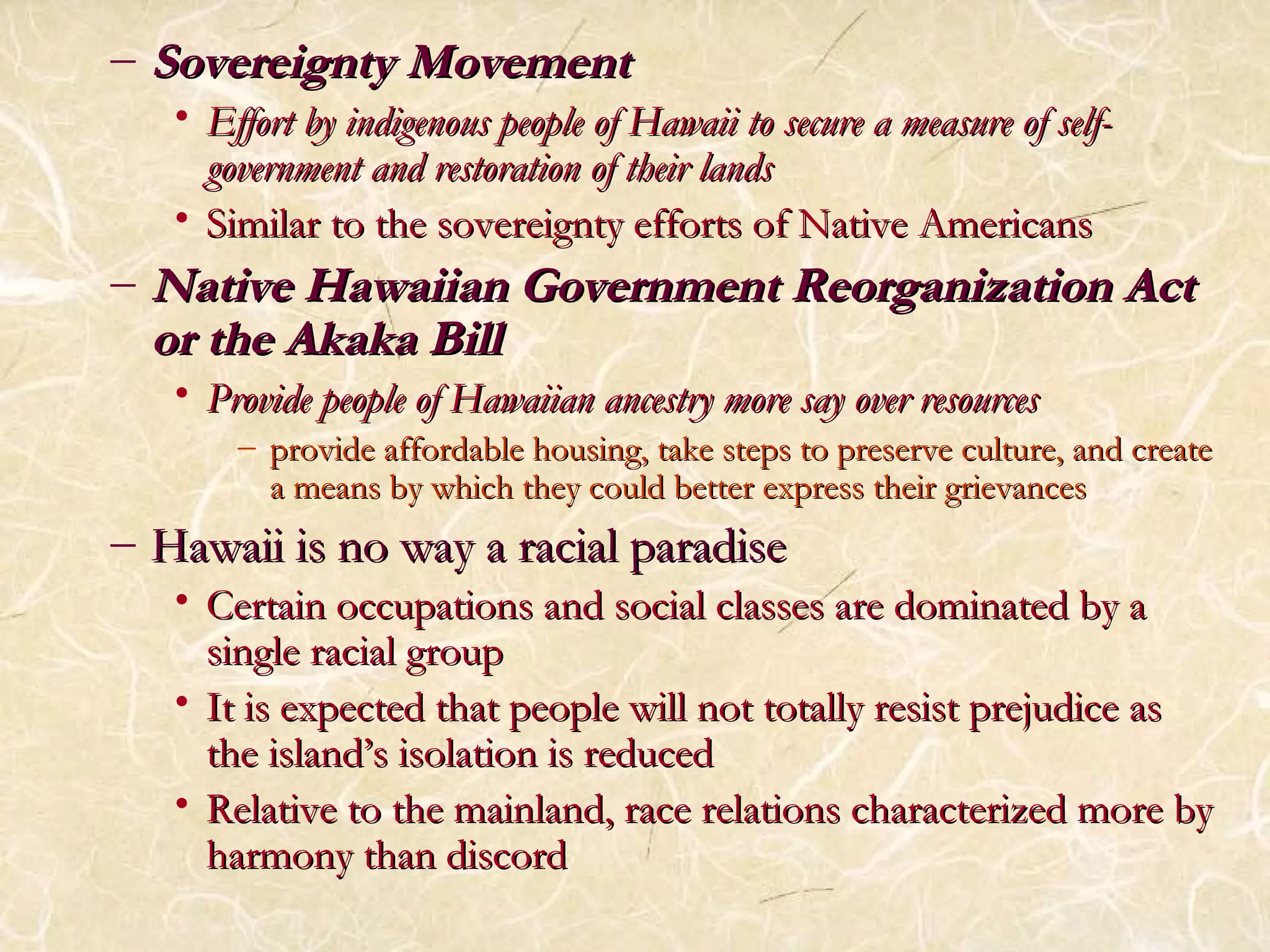 – SSoovveerreeiiggnnttyy MMoovveemmeenntt 
• EEffffoorrtt bbyy iinnddiiggeennoouuss ppeeooppllee ooff HHaawwaaiiii ttoo sseeccuurree aa mmeeaassuurree ooff sseellff-- 
ggoovveerrnnmmeenntt aanndd rreessttoorraattiioonn ooff tthheeiirr llaannddss 
• SSiimmiillaarr ttoo tthhee ssoovveerreeiiggnnttyy eeffffoorrttss ooff NNaattiivvee AAmmeerriiccaannss 
–NNaattiivvee HHaawwaaiiiiaann GGoovveerrnnmmeenntt RReeoorrggaanniizzaattiioonn AAcctt 
oorr tthhee AAkkaakkaa BBiillll 
• PPrroovviiddee ppeeooppllee ooff HHaawwaaiiiiaann aanncceessttrryy mmoorree ssaayy oovveerr rreessoouurrcceess 
– pprroovviiddee aaffffoorrddaabbllee hhoouussiinngg,, ttaakkee sstteeppss ttoo pprreesseerrvvee ccuullttuurree,, aanndd ccrreeaattee 
aa mmeeaannss bbyy wwhhiicchh tthheeyy ccoouulldd bbeetttteerr eexxpprreessss tthheeiirr ggrriieevvaanncceess 
– HHaawwaaiiii iiss nnoo wwaayy aa rraacciiaall ppaarraaddiissee 
• CCeerrttaaiinn ooccccuuppaattiioonnss aanndd ssoocciiaall ccllaasssseess aarree ddoommiinnaatteedd bbyy aa 
ssiinnggllee rraacciiaall ggrroouupp 
• IItt iiss eexxppeecctteedd tthhaatt ppeeooppllee wwiillll nnoott ttoottaallllyy rreessiisstt pprreejjuuddiiccee aass 
tthhee iissllaanndd’’ss iissoollaattiioonn iiss rreedduucceedd 
• RReellaattiivvee ttoo tthhee mmaaiinnllaanndd,, rraaccee rreellaattiioonnss cchhaarraacctteerriizzeedd mmoorree bbyy 
hhaarrmmoonnyy tthhaann ddiissccoorrdd 
 