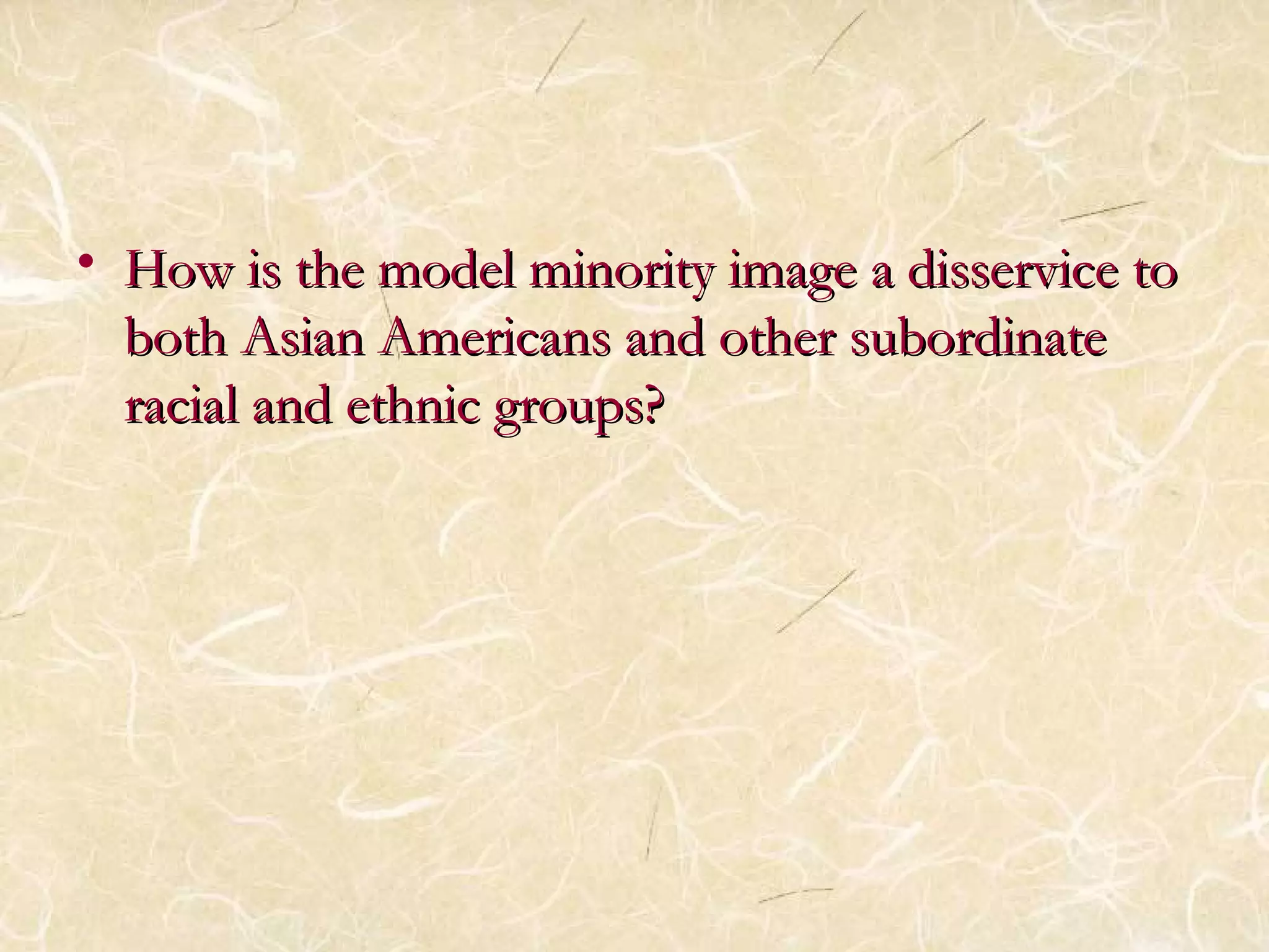 • How is the model minority iimmaaggee aa ddiisssseerrvviiccee ttoo 
bbootthh AAssiiaann AAmmeerriiccaannss aanndd ootthheerr ssuubboorrddiinnaattee 
rraacciiaall aanndd eetthhnniicc ggrroouuppss?? 
 