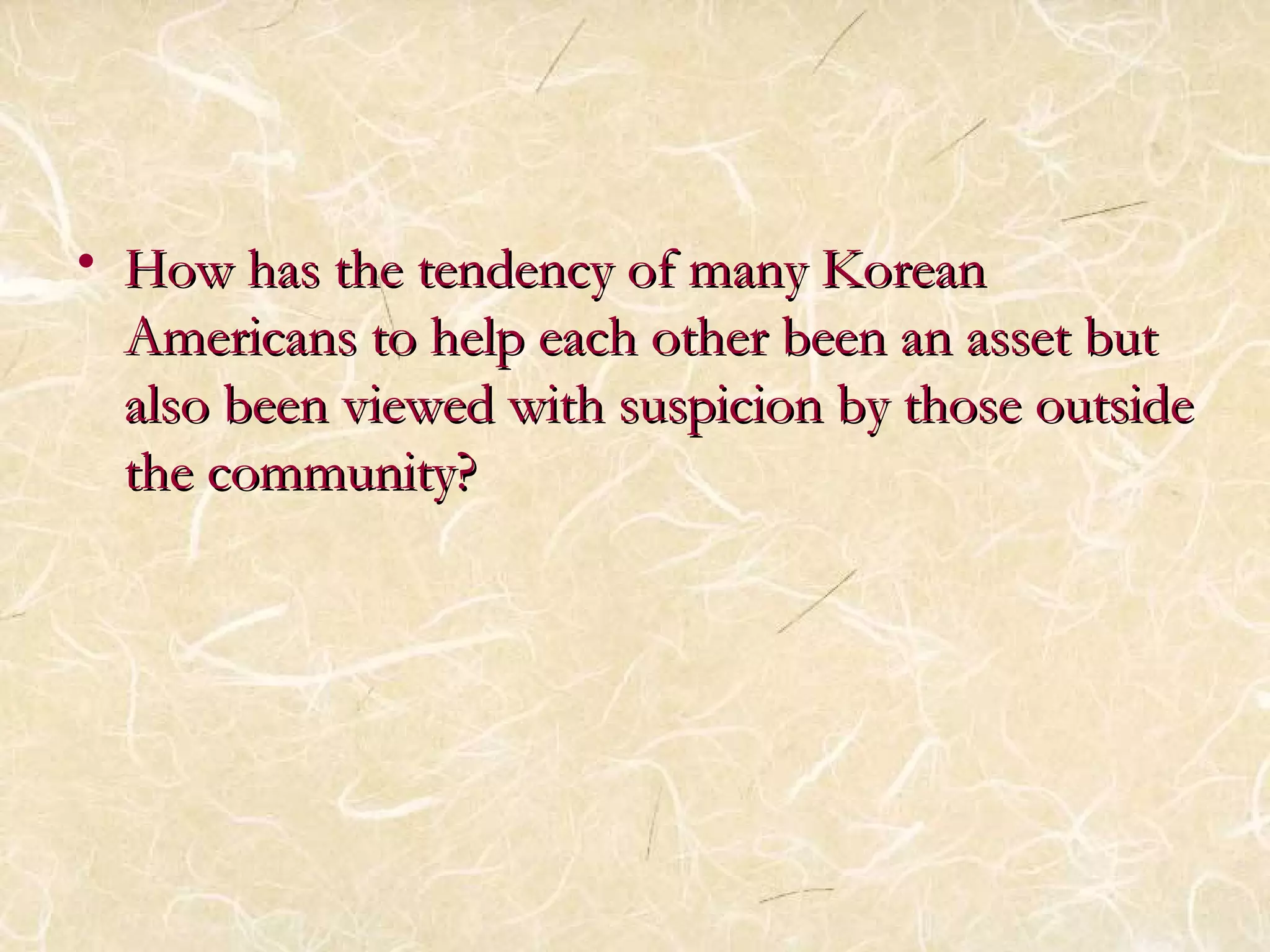 • How hhaass tthhee tteennddeennccyy ooff mmaannyy KKoorreeaann 
AAmmeerriiccaannss ttoo hheellpp eeaacchh ootthheerr bbeeeenn aann aasssseett bbuutt 
aallssoo bbeeeenn vviieewweedd wwiitthh ssuussppiicciioonn bbyy tthhoossee oouuttssiiddee 
tthhee ccoommmmuunniittyy?? 
 