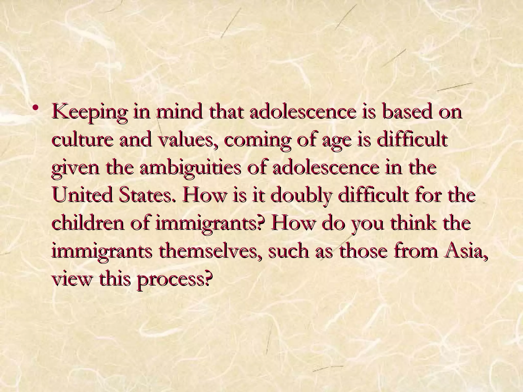 • Keeping in mind that aaddoolleesscceennccee iiss bbaasseedd oonn 
ccuullttuurree aanndd vvaalluueess,, ccoommiinngg ooff aaggee iiss ddiiffffiiccuulltt 
ggiivveenn tthhee aammbbiigguuiittiieess ooff aaddoolleesscceennccee iinn tthhee 
UUnniitteedd SSttaatteess.. HHooww iiss iitt ddoouubbllyy ddiiffffiiccuulltt ffoorr tthhee 
cchhiillddrreenn ooff iimmmmiiggrraannttss?? HHooww ddoo yyoouu tthhiinnkk tthhee 
iimmmmiiggrraannttss tthheemmsseellvveess,, ssuucchh aass tthhoossee ffrroomm AAssiiaa,, 
vviieeww tthhiiss pprroocceessss?? 
 