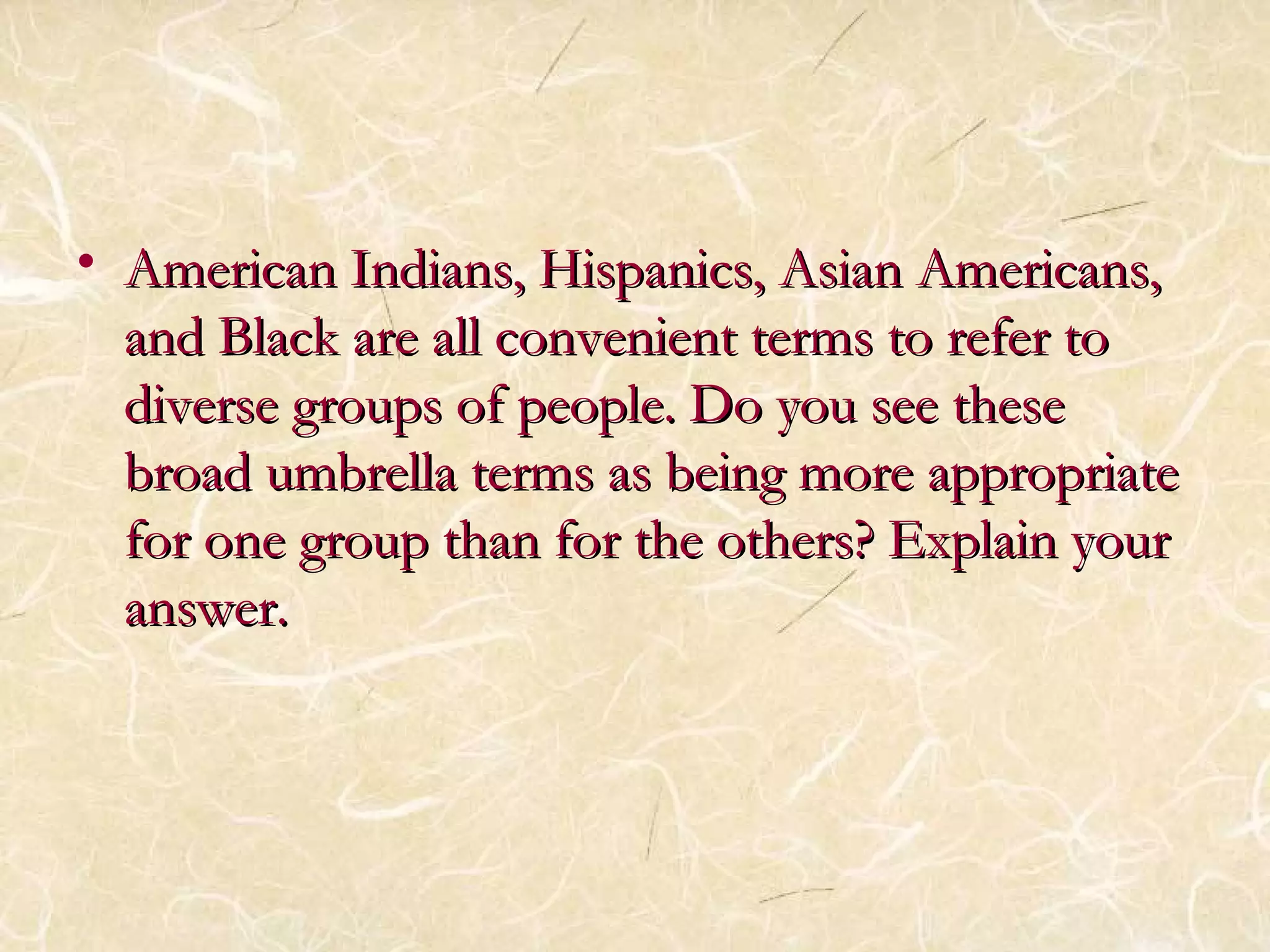 • H American Indians, Hiissppaanniiccss,, AAssiiaann AAmmeerriiccaannss,, 
aanndd BBllaacckk aarree aallll ccoonnvveenniieenntt tteerrmmss ttoo rreeffeerr ttoo 
ddiivveerrssee ggrroouuppss ooff ppeeooppllee.. DDoo yyoouu sseeee tthheessee 
bbrrooaadd uummbbrreellllaa tteerrmmss aass bbeeiinngg mmoorree aapppprroopprriiaattee 
ffoorr oonnee ggrroouupp tthhaann ffoorr tthhee ootthheerrss?? EExxppllaaiinn yyoouurr 
aannsswweerr.. 
 