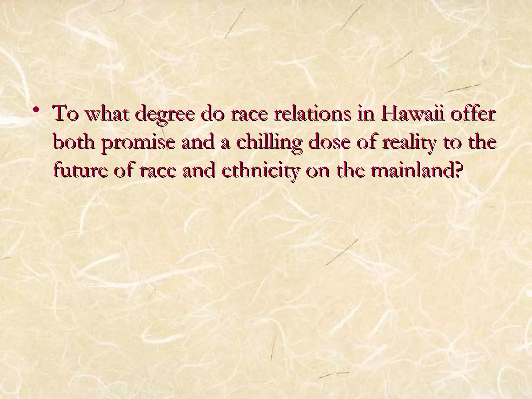 • To what degree do race rreellaattiioonnss iinn HHaawwaaiiii ooffffeerr 
bbootthh pprroommiissee aanndd aa cchhiilllliinngg ddoossee ooff rreeaalliittyy ttoo tthhee 
ffuuttuurree ooff rraaccee aanndd eetthhnniicciittyy oonn tthhee mmaaiinnllaanndd?? 

