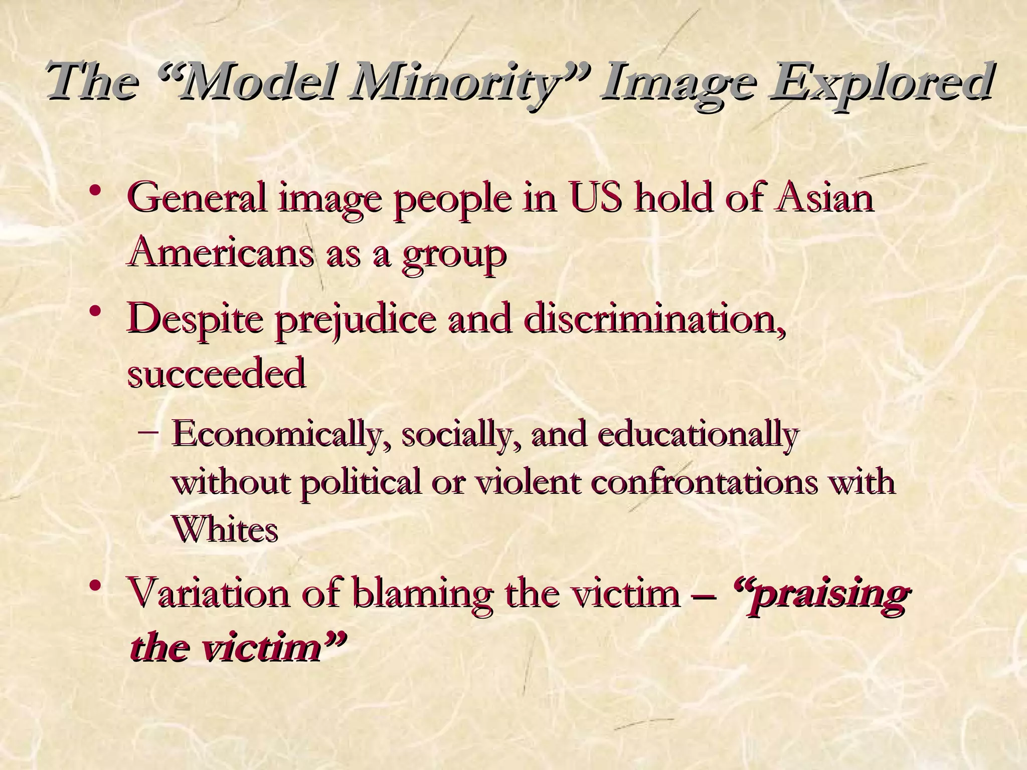 The ““MMooddeell MMiinnoorriittyy”” IImmaaggee EExxpplloorreedd 
• GGeenneerraall iimmaaggee ppeeooppllee iinn UUSS hhoolldd ooff AAssiiaann 
AAmmeerriiccaannss aass aa ggrroouupp 
• DDeessppiittee pprreejjuuddiiccee aanndd ddiissccrriimmiinnaattiioonn,, 
ssuucccceeeeddeedd 
– EEccoonnoommiiccaallllyy,, ssoocciiaallllyy,, aanndd eedduuccaattiioonnaallllyy 
wwiitthhoouutt ppoolliittiiccaall oorr vviioolleenntt ccoonnffrroonnttaattiioonnss wwiitthh 
WWhhiitteess 
• VVaarriiaattiioonn ooff bbllaammiinngg tthhee vviiccttiimm –– ““pprraaiissiinngg 
tthhee vviiccttiimm”” 
 