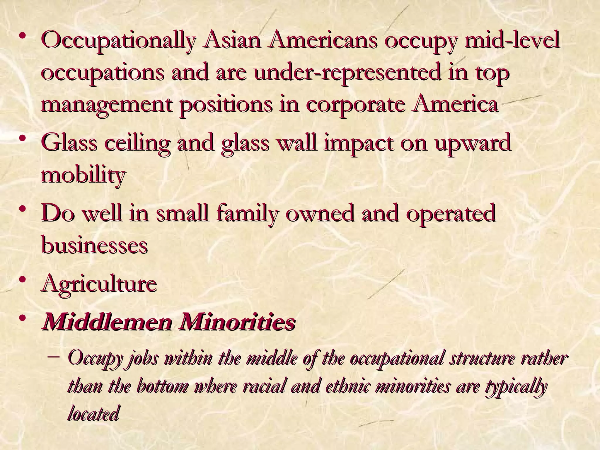 • Occupationally Asian AAmmeerriiccaannss ooccccuuppyy mmiidd--lleevveell 
ooccccuuppaattiioonnss aanndd aarree uunnddeerr--rreepprreesseenntteedd iinn ttoopp 
mmaannaaggeemmeenntt ppoossiittiioonnss iinn ccoorrppoorraattee AAmmeerriiccaa 
• GGllaassss cceeiilliinngg aanndd ggllaassss wwaallll iimmppaacctt oonn uuppwwaarrdd 
mmoobbiilliittyy 
• DDoo wweellll iinn ssmmaallll ffaammiillyy oowwnneedd aanndd ooppeerraatteedd 
bbuussiinneesssseess 
• AAggrriiccuullttuurree 
• MMiiddddlleemmeenn MMiinnoorriittiieess 
– OOccccuuppyy jjoobbss wwiitthhiinn tthhee mmiiddddllee ooff tthhee ooccccuuppaattiioonnaall ssttrruuccttuurree rraatthheerr 
tthhaann tthhee bboottttoomm wwhheerree rraacciiaall aanndd eetthhnniicc mmiinnoorriittiieess aarree ttyyppiiccaallllyy 
llooccaatteedd 
 